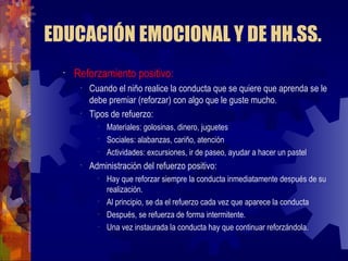 EDUCACIÓN EMOCIONAL Y DE HH.SS. Reforzamiento positivo: Cuando el niño realice la conducta que se quiere que aprenda se le debe premiar (reforzar) con algo que le guste mucho. Tipos de refuerzo: Materiales: golosinas, dinero, juguetes Sociales: alabanzas, cariño, atención Actividades: excursiones, ir de paseo, ayudar a hacer un pastel Administración del refuerzo positivo: Hay que reforzar siempre la conducta inmediatamente después de su realización. Al principio, se da el refuerzo cada vez que aparece la conducta  Después, se refuerza de forma intermitente. Una vez instaurada la conducta hay que continuar reforzándola. 