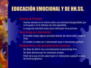 EDUCACIÓN EMOCIONAL Y DE HH.SS. Técnica de Premark: Asociar siempre en el mismo orden una actividad desagradable que no le gusta o no le interesa con otra agradable. La segunda actividad actúa como reforzador de la primera. Aprendizaje por observación: El modelo realiza alguna actividad delante del observador, y éste lo imita. El modelo no debe ser ni demasiado torpe ni demasiado perfecto. Moldeamiento o de aproximaciones sucesivas: Se debe de definir muy concretamente el aprendizaje final. Se debe desmenuzar en conductas simples. Partir de lo que el niño sabe hacer e ir reforzando cualquier avance de forma progresiva. 