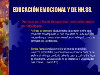EDUCACIÓN EMOCIONAL Y DE HH.SS. Técnicas para hacer desaparecer comportamientos no habilidosos. Retirada de atención:  el adulto retira la atención al niño ante conductas desadaptadas, el niño necesitará de un tiempo para reaprender que nuestra atención (refuerzo) le llegará cuando su conducta sea la adecuada. Tiempo fuera:  consiste en retirar al niño de los posibles refuerzos ambientales que mantienen su conducta .  Se le ha de explicar al niño que conducta debe de cesar y cual será el lugar de aislamiento. Después se le ha de incorporar a una actividad más positiva. (1-5 minutos) 
