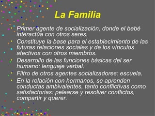 La Familia Primer agente de socialización, donde el bebé interactúa con otros seres. Constituye la base para el establecimiento de las futuras relaciones sociales y de los vínculos afectivos con otros miembros. Desarrollo de las funciones básicas del ser humano: lenguaje verbal. Filtro de otros agentes socializadores: escuela. En la relación con hermanos, se aprenden conductas ambivalentes, tanto conflictivas como satisfactorias: pelearse y resolver conflictos, compartir y querer. 