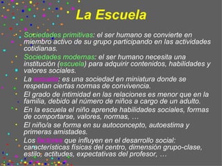La Escuela Sociedades primitivas : el ser humano se convierte en miembro activo de su grupo participando en las actividades cotidianas. Sociedades modernas : el ser humano necesita una institución ( escuela ) para adquirir contenidos, habilidades y valores sociales. La  escuela : es una sociedad en miniatura donde se respetan ciertas normas de convivencia. El grado de intimidad en las relaciones es menor que en la familia, debido al número de niños a cargo de un adulto. En la escuela el niño aprende habilidades sociales, formas de comportarse, valores, normas, … El niño/a se forma en su autoconcepto, autoestima y primeras amistades. Los  factores  que influyen en el desarrollo social: características físicas del centro, dimensión grupo-clase, estilo, actitudes, expectativas del profesor, …  