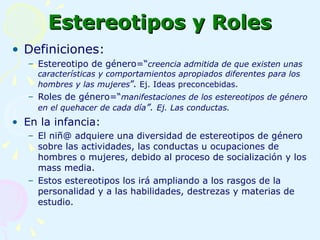 Estereotipos y Roles Definiciones: Estereotipo de género=“ creencia admitida de que existen unas características y comportamientos apropiados diferentes para los hombres y las mujeres ”.  Ej. Ideas preconcebidas. Roles de género=“ manifestaciones de los estereotipos de género en el quehacer de cada día ”.  Ej. Las conductas. En la infancia:  El niñ@ adquiere una diversidad de estereotipos de género sobre las actividades, las conductas u ocupaciones de hombres o mujeres, debido al proceso de socialización y los mass media. Estos estereotipos los irá ampliando a los rasgos de la personalidad y a las habilidades, destrezas y materias de estudio. 