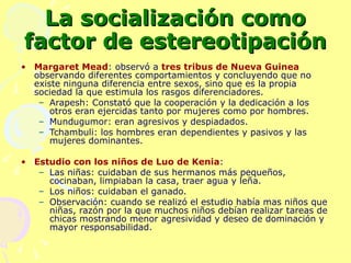 La socialización como factor de estereotipación Margaret Mead : observó a  tres tribus de Nueva Guinea  observando diferentes comportamientos y concluyendo que no existe ninguna diferencia entre sexos, sino que es la propia sociedad la que estimula los rasgos diferenciadores. Arapesh: Constató que la cooperación y la dedicación a los otros eran ejercidas tanto por mujeres como por hombres. Mundugumor: eran agresivos y despiadados. Tchambuli: los hombres eran dependientes y pasivos y las mujeres dominantes. Estudio con los niños de Luo de Kenia : Las niñas: cuidaban de sus hermanos más pequeños, cocinaban, limpiaban la casa, traer agua y leña. Los niños: cuidaban el ganado. Observación: cuando se realizó el estudio había mas niños que niñas, razón por la que muchos niños debían realizar tareas de chicas mostrando menor agresividad y deseo de dominación y mayor responsabilidad. 