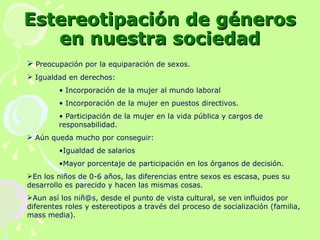 Estereotipación de géneros en nuestra sociedad Preocupación por la equiparación de sexos. Igualdad en derechos: Incorporación de la mujer al mundo laboral Incorporación de la mujer en puestos directivos. Participación de la mujer en la vida pública y cargos de responsabilidad. Aún queda mucho por conseguir: Igualdad de salarios Mayor porcentaje de participación en los órganos de decisión. En los niños de 0-6 años, las diferencias entre sexos es escasa, pues su desarrollo es parecido y hacen las mismas cosas. Aun así los niñ@s, desde el punto de vista cultural, se ven influidos por diferentes roles y estereotipos a través del proceso de socialización (familia, mass media). 