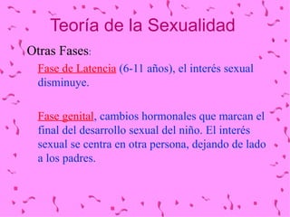 Teoría de la Sexualidad Otras Fases :  Fase de Latencia  (6-11 años), el interés sexual disminuye. Fase genital , cambios hormonales que marcan el final del desarrollo sexual del niño. El interés sexual se centra en otra persona, dejando de lado a los padres. 