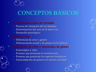 CONCEPTOS BÁSICOS El ser humano como ser sexuado : Proceso de formación del ser humano  Determinación del sexo en el nuevo ser Desarrollo psicológico Género y sexo : Diferencias de sexo y género Diferenciación sexual y de género en la infancia. Adquisición de roles y estereotipo de género : Estereotipos y roles Posturas que potencian la socialización Posturas que potencian los aspectos biológicos. Estereotipación de géneros en nuestra sociedad 