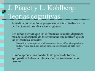 J. Piaget y L. Kohlberg:  Teorías cognitivas A medida que el niño va progresando intelectualmente, va perfeccionando su idea sobre el género. Los niños piensan que las diferencias sexuales dependen más de la apariencia de las conductas que realicen que de las diferencias sexuales: Los niños creen que se podrían convertir en niñas si se pusiesen faldas, y que las niñas serían niños si se cortasen el pelo muy corto. El niño aprende una conducta de género de forma apropiada debido a la interacción con su entorno más próximo. 