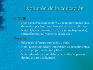 Evolución de la educación S. XVIII : Dios había creado al hombre y a la mujer con destinos diferentes, por tanto su educación debía ser diferente. Niñas: labores domésticas y rezos (clase baja-media); educación musical y artística (clase alta). Rousseau :  Educación diferente para niños y niñas. Niño: responsabilidad y transmisión de conocimientos, criterio propio, autónomo y libre. Niña: educada para ser débil y dependiente, pues su destino es servir al hombre. 