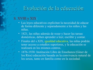 Evolución de la educación S. XVIII y XIX : Las leyes educativas explicitan la necesidad de educar de forma diferente y separadamente a los niños y las niñas. 1821, las niñas además de rezar y hacer las tareas domésticas, deben aprender a leer, escribir y contar. Finales del s.XIX,  igualdad educativa , las niñas podrán tener acceso a estudios superiores, y la educación se realizará en los mismos centros. 1876-1938: Institución Libre de Enseñanza (Giner de los Ríos) educación basada en la convivencia natural de los sexos, tanto en familia como en la sociedad. 