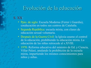Evolución de la educación S. XX : Ppio. de siglo : Escuela Moderna (Ferrer i Guardia), coeducación en todos sus centros de Cataluña. Segunda República : escuela mixta, con clases de educación sexual voluntaria. Después de la Guerra Civil : la Iglesia asume el control de la educación, prohibiendo la educación mixta. La educación de las niñas retrocede al s.XVIII. 1970 : Reforma educativa del ministro de Ed. y Ciencia, Villar Palasí, anulando la prohibición de la escuela mixta, impartiendo los mismos conocimientos para niños y niñas. 