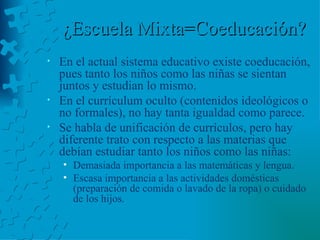 ¿Escuela Mixta=Coeducación? En el actual sistema educativo existe coeducación, pues tanto los niños como las niñas se sientan juntos y estudian lo mismo. En el currículum oculto (contenidos ideológicos o no formales), no hay tanta igualdad como parece. Se habla de unificación de currículos, pero hay diferente trato con respecto a las materias que debían estudiar tanto los niños como las niñas: Demasiada importancia a las matemáticas y lengua. Escasa importancia a las actividades domésticas (preparación de comida o lavado de la ropa) o cuidado de los hijos. 