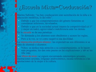 ¿Escuela Mixta=Coeducación? Marina Subirats: “no hay coeducación sino asimilación de la niña a la educación modélica, la del niño”. Debido a que los comportamientos del género femenino se consideran inferiores, devaluados. Debido a que en la sociedad actual impera la competitividad (el 1º y mejor en todo), agresividad e indeferencia ante los demás. En la  escuela  se da una paradoja: Se demanda q los alumnos sean obedientes y acaten las reglas. Pero a la vez, se ve como negativa esa docilidad. La  interacción profesor-alumno : las expectativas son diferentes si se trata de alumnas o alumnos. Niños: se dedica más atención a su comportamiento, se le hacen más preguntas, les dan más pautas en las explicaciones y tab se les riñe más Los  libros de texto : se siguen encontrando estereotipos sexuales, ilustraciones sexistas, lenguaje androcéntrico, escasa referencia a las aportaciones de la mujer a la cultura. 