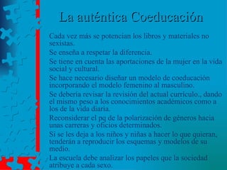 La auténtica Coeducación Cada vez más se potencian los libros y materiales no sexistas. Se enseña a respetar la diferencia. Se tiene en cuenta las aportaciones de la mujer en la vida social y cultural. Se hace necesario diseñar un modelo de coeducación incorporando el modelo femenino al masculino. Se debería revisar la revisión del actual currículo., dando el mismo peso a los conocimientos académicos como a los de la vida diaria. Reconsiderar el pq de la polarización de géneros hacia unas carreras y oficios determinados. Si se les deja a los niños y niñas a hacer lo que quieran, tenderán a reproducir los esquemas y modelos de su medio. La escuela debe analizar los papeles que la sociedad atribuye a cada sexo. 