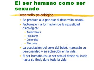 El ser humano como ser sexuado Desarrollo psicológico: Se produce a la par que el desarrollo sexual. Factores en la formación de la sexualidad psicológica: Ambientales Familiares Culturales Afectivos La aceptación del sexo del bebé, marcarán su personalidad y su actuación en la vida. El ser humano es un ser sexual desde su inicio hasta su final, dura toda la vida. 