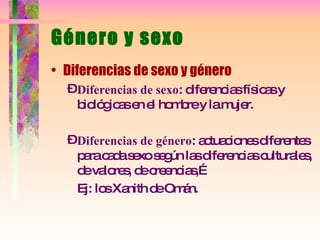 Género y sexo Diferencias de sexo y género Diferencias de sexo : diferencias físicas y biológicas en el hombre y la mujer. Diferencias de género : actuaciones diferentes para cada sexo según las diferencias culturales, de valores, de creencias,… Ej: los Xanith de Omán. 
