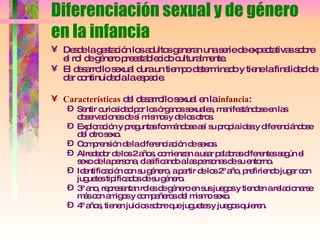 Diferenciación sexual y de género en la infancia Desde la gestación los adultos generan una serie de expectativas sobre el rol de género preestablecido culturalmente. El desarrollo sexual dura un tiempo determinado y tiene la finalidad de dar continuidad a la especie. Características  del desarrollo sexual en la  infancia : Sentir curiosidad por los órganos sexuales, manifestándose en las observaciones de sí mismos y de los otros. Exploración y preguntas formándose así su propia idea y diferenciándose del otro sexo. Comprensión de la diferenciación de sexos. Alrededor de los 2 años, comienzan a usar palabras diferentes según el sexo de la persona, clasificando a las personas de su entorno. Identificación con su género, a partir de los 2º año, prefiriendo jugar con juguetes tipificados de su género. 3º ano, representan roles de género en sus juegos y tienden a relacionarse más con amigos y compañeros del mismo sexo. 4º años, tienen juicios sobre que juguetes y juegos quieren. 