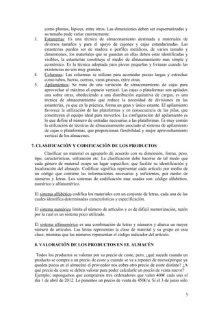 como plumas, lápices, entre otros. Las dimensiones deben ser esquematizadas y
      su tamaño pude variar enormemente.
 3.   Estanterías: Es una técnica de almacenamiento destinada a materiales de
      diversos tamaños y para el apoyo de cajones y cajas estandarizadas. Las
      estanterías pueden ser de madera o perfiles metálicos, de varios tamaño y
      dimensiones, los materiales que se guardan en ellas deben estar identificadas y
      visibles, la estanterías constituye el medio de almacenamiento mas simple y
      económico. Es la técnica adoptada para piezas pequeñas y livianas cuando las
      existencias no son muy grandes.
 4.   Columnas: Las columnas se utilizan para acomodar piezas largas y estrechas
      como tubos, barras, correas, varas gruesas, entre otras.
 5.   Apilamientos: Se trata de una variación de almacenamiento de cajas para
      aprovechar al máximo el espacio vertical. Las cajas o plataformas son apilados
      una sobre otras, obedeciendo a una distribución equitativa de cargas, es una
      técnica de almacenamiento que reduce la necesidad de divisiones en las
      estanterías, ya que en la práctica, forma un gran y único estante. El apilamiento
      favorece la utilización de las plataformas y en consecuencia de las pilas, que
      constituyen el equipo ideal para moverlos. La configuración del apilamiento es
      lo que define el número de entradas necesarias a las plataformas. Es muy común
      la utilización de técnicas de almacenamiento asociado el sistema de apilamiento
      de cajas o plataformas, que proporcionan flexibilidad y mejor aprovechamiento
      vertical de los almacenes.

7. CLASIFICACIÓN Y CODIFICACIÓN DE LOS PRODUCTOS
       Clasificar un material es agruparlo de acuerdo con su dimensión, forma, peso,
 tipo, características, utilización etc. La clasificación debe hacerse de tal modo que
 cada género de material ocupe un lugar específico, que facilite su identificación y
 localización del almacén. Codificar significa representar cada artículo por medio de
 un código que contiene las informaciones necesarias y suficientes, por medio de
 números y letras. Los sistemas de codificación mas usadas son: código alfabético,
 numérico y alfanumérico.

 El sistema alfabético codifica los materiales con un conjunto de letras, cada una de las
 cuales identifica determinadas características y especificación.

 El sistema numérico limita el número de artículos y es de difícil memorización, razón
 por la cual es un sistema poco utilizado.

 El sistema alfanumérico es una combinación de letras y números y abarca un mayor
 número de artículos. Las letras representan la clase de material y su grupo en esta
 clase, mientras que los números representan el código indicador del artículo.

 8. VALORACIÓN DE LOS PRODUCTOS EN EL ALMACÉN

  Todos los productos se valoran por su precio de coste, pero, ¿qué sucede cuando un
 producto se compra a un precio de coste y cuando se va a reponer de nuevo(porque ya
 queden pocos en el almacén) el proveedor nos cobra otro precio de coste distinto? ¿A
 qué precio de coste se deben valorar para poder calcularle un precio de venta nuevo?
 Ejemplo; supongamos que compramos tres ordenadores que valen 400€ cada uno el
 día 1 de abril de 2012. Le ponemos un precio de venta de 450€/u. Si el 3 de junio sólo


                                                                                       3
 