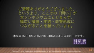 ご清聴ありがとうございました、
というより、ここでの「問い」が
本シンポジウムにとどまらず、
幅広い議論・実践・政策形成に
つながることを願っています。
本発表はJSPS科研費JP16K00454による成果の一部です。
12Copyright (C) 2019- Takashi Koga (Licensed under CC BY 4.0). Images may be subject to additional copyright.
 
