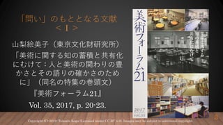 「問い」のもととなる文献
＜Ⅰ＞
山梨絵美子（東京文化財研究所）
「美術に関する知の蓄積と共有化
にむけて : 人と美術の関わりの豊
かさとその語りの確かさのため
に」（同名の特集の巻頭文）
『美術フォーラム21』
Vol. 35, 2017, p. 20-23.
3Copyright (C) 2019- Takashi Koga (Licensed under CC BY 4.0). Images may be subject to additional copyright.
 