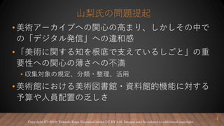 山梨氏の問題提起
• 美術アーカイブへの関心の高まり、しかしその中で
の「デジタル発信」への違和感
• 「美術に関する知を根底で支えているしごと」の重
要性への関心の薄さへの不満
• 収集対象の規定、分類・整理、活用
• 美術館における美術図書館・資料館的機能に対する
予算や人員配置の乏しさ
4Copyright (C) 2019- Takashi Koga (Licensed under CC BY 4.0). Images may be subject to additional copyright.
 