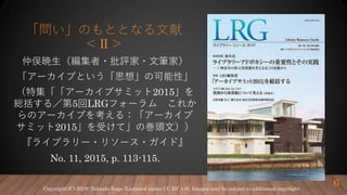 「問い」のもととなる文献
＜Ⅱ＞
仲俣暁生（編集者・批評家・文筆家）
「アーカイブという「思想」の可能性」
（特集「「アーカイブサミット2015」を
総括する／第5回LRGフォーラム これか
らのアーカイブを考える：「アーカイブ
サミット2015」を受けて」の巻頭文））
『ライブラリー・リソース・ガイド』
No. 11, 2015, p. 113-115.
6Copyright (C) 2019- Takashi Koga (Licensed under CC BY 4.0). Images may be subject to additional copyright.
 