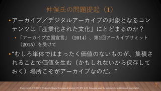 仲俣氏の問題提起（1）
• アーカイブ／デジタルアーカイブの対象となるコン
テンツは「産業化された文化」にとどまるのか？
• 「アーカイブ立国宣言」（2014）、第1回アーカイブサミット
（2015）を受けて
• “むしろ単体ではまったく価値のないものが、集積さ
れることで価値を生む（かもしれないから保存して
おく）場所こそがアーカイブなのだ。”
7Copyright (C) 2019- Takashi Koga (Licensed under CC BY 4.0). Images may be subject to additional copyright.
 
