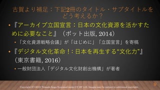 古賀より補足：下記2冊のタイトル・サブタイトルを
どう考えるか？
•『アーカイブ立国宣言：日本の文化資源を活かすた
めに必要なこと』（ポット出版, 2014）
• 「文化資源戦略会議」が「はじめに」「立国宣言」を寄稿
•『デジタル文化革命！: 日本を再生する“文化力”』
（東京書籍, 2016）
• 一般財団法人「デジタル文化財創出機構」が著者
9Copyright (C) 2019- Takashi Koga (Licensed under CC BY 4.0). Images may be subject to additional copyright.
 