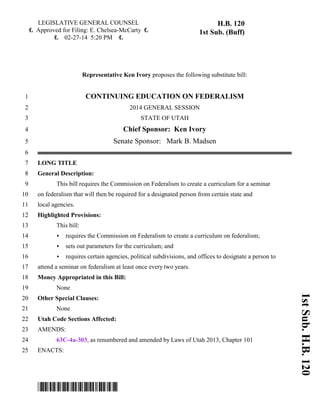 1st Sub. H.B. 120 
LEGISLATIVE GENERAL COUNSEL 
6 Approved for Filing: E. Chelsea-McCarty 6 
6 02-27-14 5:20 PM 6 
H.B. 120 
1st Sub. (Buff) 
Representative Ken Ivory proposes the following substitute bill: 
1 CONTINUING EDUCATION ON FEDERALISM 
2 2014 GENERAL SESSION 
3 STATE OF UTAH 
4 Chief Sponsor: Ken Ivory 
5 Senate Sponsor: Mark B. Madsen 
6 
7 LONG TITLE 
8 General Description: 
9 This bill requires the Commission on Federalism to create a curriculum for a seminar 
10 on federalism that will then be required for a designated person from certain state and 
11 local agencies. 
12 Highlighted Provisions: 
13 This bill: 
14 < requires the Commission on Federalism to create a curriculum on federalism; 
15 < sets out parameters for the curriculum; and 
16 < requires certain agencies, political subdivisions, and offices to designate a person to 
17 attend a seminar on federalism at least once every two years. 
18 Money Appropriated in this Bill: 
19 None 
20 Other Special Clauses: 
21 None 
22 Utah Code Sections Affected: 
23 AMENDS: 
24 63C-4a-303, as renumbered and amended by Laws of Utah 2013, Chapter 101 
25 ENACTS: 
*HB0120S01* 
 