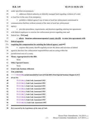 H.B. 149 02-19-14 10:56 AM 
28 under specified circumstances; 
29 < addresses federal authority on federally managed land regarding violation of a state 
30 or local law in the case of an emergency; 
31 < prohibits a federal agency's use of state or local law enforcement correctional or 
32 communication facilities without consent of the state or local law enforcement 
33 agency; 
34 < provides procedures, requirements, and duration regarding entering into agreements 
35 with federal employees to exercise law enforcement powers regarding state and 
36 federal law;  º [and] 
37 < allows [local law enforcement agencies] county sheriffs to enter into agreements with 
37a1 federal agencies 
37a requiring fair compensation for assisting the federal agency; and »  
37b < requires that county sheriffs regularly review the duties and activities of federal 
38 agencies that have law enforcement responsibilities and are acting within the 
39 jurisdictional area of a county. 
40 Money Appropriated in this Bill: 
41 None 
42 Other Special Clauses: 
43 None 
44 Utah Code Sections Affected: 
45  º [AMENDS: 
46 53-13-106, as last amended by Laws of Utah 2013, First Special Session, Chapter 4] »  
47 ENACTS: 
48 53-13-106.1, Utah Code Annotated 1953 
49 53-13-106.2, Utah Code Annotated 1953 
50 53-13-106.3, Utah Code Annotated 1953 
51 53-13-106.4, Utah Code Annotated 1953 
52 53-13-106.6, Utah Code Annotated 1953 
53 53-13-106.7, Utah Code Annotated 1953 
54 53-13-106.8, Utah Code Annotated 1953 
55 53-13-106.9, Utah Code Annotated 1953 
56 53-13-106.10, Utah Code Annotated 1953 
57 
58 Be it enacted by the Legislature of the state of Utah: 
House Floor Amendments 3-6-2014 le/sca 
- 2 - House Committee Amendments 2-27-2014 le/sca 
 