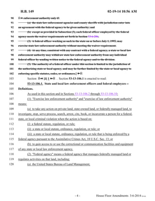 H.B. 149 02-19-14 10:56 AM 
90  º enforcement authority only if: 
91 (a) the state law enforcement agencies and county sheriffs with jurisdiction enter into 
92 an agreement with the federal agency to be given authority; and 
93 (b) except as provided in Subsection (3), each federal officer employed by the federal 
94 agency meets the waiver requirements set forth in Section 53-6-206. 
95 (3) A federal officer working as such in the state on or before July 1, 1995, may 
96 exercise state law enforcement authority without meeting the waiver requirement. 
97 (4) At any time, consistent with any contract with a federal agency, a state or local law 
98 enforcement authority may withdraw state law enforcement authority from any individual 
99 federal officer by sending written notice to the federal agency and to the division. 
100 (5) The authority of a federal officer under this section is limited to the jurisdiction of 
101 the authorizing state or local agency, and may be further limited by the state or local agency to 
102 enforcing specific statutes, codes, or ordinances.] »  
103 Section  º [2] 1 »  . Section 53-13-106.1 is enacted to read: 
104 53-13-106.1. State and local law enforcement officers and federal employees -- 
105 Definitions. 
106 As used in this section and in Sections 53-13-106.2 through 53-13-106.10: 
107 (1) "Exercise law enforcement authority" and "exercise of law enforcement authority" 
108 means: 
109 (a) to take any action on private land, state-owned land, or federally managed land, to 
110 investigate, stop, serve process, search, arrest, cite, book, or incarcerate a person for a federal, 
111 state, or local criminal violation when the action is based on: 
112 (i) a federal statute, regulation, or rule; 
113 (ii) a state or local statute, ordinance, regulation, or rule; or 
114 (iii) a state or local statute, ordinance, regulation, or rule that is being enforced by a 
115 federal agency pursuant to the Assimilative Crimes Act, 18 U.S.C. Sec. 13; or 
116 (b) to gain access to or use the correctional or communication facilities and equipment 
117 of any state or local law enforcement agency. 
118 (2) "Federal agency" means a federal agency that manages federally managed land or 
119 regulates activities on that land, including: 
120 (a) the United States Bureau of Land Management; 
- 4 - House Floor Amendments 3-6-2014 le/sca 
 