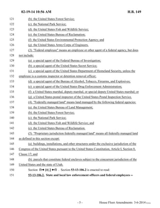 02-19-14 10:56 AM H.B. 149 
121 (b) the United States Forest Service; 
122 (c) the National Park Service; 
123 (d) the United States Fish and Wildlife Service; 
124 (e) the United States Bureau of Reclamation; 
125 (f) the United States Environmental Protection Agency; and 
126 (g) the United States Army Corps of Engineers. 
127 (3) "Federal employee" means an employee or other agent of a federal agency, but does 
128 not include: 
129 (a) a special agent of the Federal Bureau of Investigation; 
130 (b) a special agent of the United States Secret Service; 
131 (c) a special agent of the United States Department of Homeland Security, unless the 
132 employee is a customs inspector or detention removal officer; 
133 (d) a special agent of the Bureau of Alcohol, Tobacco, Firearms, and Explosives; 
134 (e) a special agent of the United States Drug Enforcement Administration; 
135 (f) a United States marshal, deputy marshal, or special deputy United States marshal; or 
136 (g) a United States postal inspector of the United States Postal Inspection Service. 
137 (4) "Federally managed land" means land managed by the following federal agencies: 
138 (a) the United States Bureau of Land Management; 
139 (b) the United States Forest Service; 
140 (c) the National Park Service; 
141 (d) the United States Fish and Wildlife Service; and 
142 (e) the United States Bureau of Reclamation. 
143 (5) "Proprietary jurisdiction federally managed land" means all federally managed land 
144 as defined in this section except: 
145 (a) buildings, installations, and other structures under the exclusive jurisdiction of the 
146 Congress of the United States pursuant to the United States Constitution, Article I, Section 8, 
147 Clause 17; and 
148 (b) parcels that constitute federal enclaves subject to the concurrent jurisdiction of the 
149 United States and the state of Utah. 
150 Section  º [3] 2 »  . Section 53-13-106.2 is enacted to read: 
151 53-13-106.2. State and local law enforcement officers and federal employees -- 
- 5 - House Floor Amendments 3-6-2014 le/sca 
 