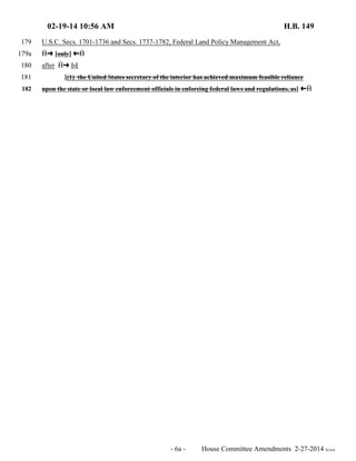 02-19-14 10:56 AM H.B. 149 
179 U.S.C. Secs. 1701-1736 and Secs. 1737-1782, Federal Land Policy Management Act, 
179a  º [only] »  
180 after  º [:] 
181 [(1) the United States secretary of the interior has achieved maximum feasible reliance 
182 upon the state or local law enforcement officials in enforcing federal laws and regulations, as] »  
- 6a - House Committee Amendments 2-27-2014 le/sca 
 