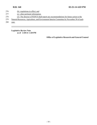 H.B. 160 02-21-14 4:03 PM 
276 (b) regulations in effect; and 
277 (c) other pertinent information. 
278 (2) The director of PLPCO shall report any recommendations for future action to the 
279 Natural Resources, Agriculture, and Environment Interim Committee by November 30 of each 
280 year. 
- 10 - 
Legislative Review Note 
as of 2-20-14 2:20 PM 
Office of Legislative Research and General Counsel 
