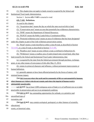 02-21-14 4:03 PM H.B. 160 
59 (3) This chapter does not apply to lands owned or acquired by the School and 
60 Institutional Trust Lands Administration. 
61 Section 3. Section 63L-7-103 is enacted to read: 
62 63L-7-103. Definitions. 
63 As used in this chapter: 
64 (1) "Acquisition date" means the day on which the state received title to land. 
65 (2) "Conservation area" means an area that potentially has wilderness characteristics. 
66 (3) "DNR" means the Department of Natural Resources. 
67 (4) "PLPCO" means the Public Lands Policy Coordination Office. 
68 (5) "Protected wilderness area" means an area of wilderness that has been designated 
69 under this chapter as part of the Utah wilderness preservation system. 
70 (6) "Road" means a road classified as either a class B road, as described in Section 
71 72-3-103, or a class D road, as described in Section 72-3-105. 
72 (7) "Roadless area" means an area without a road, as defined in Subsection (6). 
73 (8) "Wilderness" means a roadless area of undeveloped state-owned land, other than 
74 land owned by the School and Institutional Trust Lands Administration, that: 
75 (a) is acquired by the state from the federal government through purchase, exchange, 
76 grant, or any other means of conveyance of title after May 13, 2014; 
77 (b) retains its primeval character and influence, without permanent improvements or 
78 human habitation; 
79 (c) generally appears to have been affected primarily by the forces of nature, with 
80 minimal human impact; 
81 †∫ [(d) is an area where the earth and its community of life are untrammeled by humans, 
82 where humans are visitors who do not remain, and where the imprint of human work is 
83 substantially unnoticeable; 
84 (e)] (d) ª† has at least 5,000 contiguous acres of land, or is of sufficient size as to make 
85 practicable its preservation and use in an unimpaired condition; 
86 †∫ [(f)] (e) ª† has outstanding opportunities for solitude, or a primitive and 
86a unconfined type of 
87 recreation; and 
88 †∫ [(g)] (f) ª† may contain ecological, geological, or other features of scientific, 
88a educational, 
89 scenic, or historical value. 
- 3 - House Committee Amendments 3-4-2014 je/rf 
 