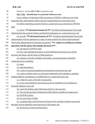 H.B. 160 02-21-14 4:03 PM 
90 Section 4. Section 63L-7-104 is enacted to read: 
91 63L-7-104. Identification of a potential wilderness area. 
92 (1) (a) Subject to Subsection (1)(b), the director of PLPCO, within one year of the 
93 acquisition date, shall identify within a parcel of acquired land any conservation areas. 
94 (b) Before identifying a parcel of land as a conservation area, the director of PLPCO 
95 shall: 
96 (i) inform †∫ [the board of trustees of] ª† the School and Institutional Trust Lands 
97 Administration that a parcel is being considered for designation as a conservation area; and 
98 (ii) provide †∫ [the board of trustees of] ª† the School and Institutional Trust Lands 
99 Administration with the opportunity to trade out land owned by the School and Institutional 
100 Trust Lands Administration for the parcel in question †∫ , subject to reaching an exchange 
100a agreement with the agency that manages the parcel ª† . 
101 (2) The director of PLPCO shall: 
102 (a) file a map and legal description of each identified conservation area with the 
103 governor, the Senate, and the House of Representatives; 
104 (b) maintain, and make available to the public, records pertaining to identified 
105 conservation areas, including: 
106 (i) maps; 
107 (ii) legal descriptions; 
108 (iii) copies of proposed regulations governing the conservation area; and 
109 (iv) copies of public notices of, and reports submitted to the Legislature, regarding 
110 pending additions, eliminations, or modifications to a conservation area; and 
111 (c) within five years of the date of acquisition: 
112 (i) review each identified conservation area for its suitability to be classified as a 
113 protected wilderness area; and 
114 (ii) report the findings under Subsection (2)(c)(i) to the governor. 
115 (3) The records described in Subsection (2)(b) shall be available for inspection at: 
116 (a) the PLPCO office; 
117 (b) the main office of DNR; 
118 (c) a regional office of the Division of Forestry, Fire, and State Lands for any record 
119 that deals with an identified conservation area in that region; and 
120 (d) the Division of Parks and Recreation. 
- 4 - House Committee Amendments 3-4-2014 je/rf 
 