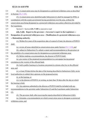 02-21-14 4:03 PM H.B. 160 
121 (4) A conservation area may be designated as a protected wilderness area as described 
122 in Section 63L-7-105. 
123 (5) A conservation area identified under Subsection (1) shall be managed by DNR, in 
124 coordination with the county government having jurisdiction over the area, without the 
125 conservation area being designated as a protected wilderness area unless otherwise provided by 
126 the Legislature. 
127 Section 5. Section 63L-7-105 is enacted to read: 
128 63L-7-105. Report to the governor -- Governor's report to the Legislature -- 
129 Designation of a protected wilderness area -- Modification of a protected wilderness area 
130 -- Rulemaking authority. 
131 (1) Within five years of the acquisition date of a parcel of land, the director of PLPCO 
132 shall: 
133 (a) review all areas identified as conservation areas under Section 63L-7-104; and 
134 (b) subject to Subsection (3), submit a report and recommendation to the governor on 
135 the suitability of a conservation area for designation as a protected wilderness area. 
136 (2) Before making a recommendation, the director of PLPCO shall: 
137 (a) give notice of the proposed recommendation in a newspaper having general 
138 circulation in the vicinity of the affected land; 
139 (b) hold a public hearing at a location convenient to citizens who live in the affected 
140 area; and 
141 (c) at least 30 days before the date of the hearing described in Subsection (2)(b), invite 
142 local authorities to submit their opinions on the proposed action: 
143 (i) at the hearing; or 
144 (ii) to the director of PLPCO, in writing, no later than 30 days after the day on which 
145 the hearing is held. 
146 (3) Any opinions submitted to the director of PLPCO shall be included with any 
147 recommendations to the governor under Subsection (2) and the Legislature under Subsection 
148 (5). 
149 (4) The governor shall, after receiving the reports described in Subsection (1)(b): 
150 (a) formulate a recommendation on which conservation areas to designate as protected 
151 wilderness areas; and 
- 5 - 
 
