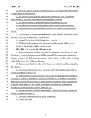 H.B. 160 02-21-14 4:03 PM 
152 (b) advise the speaker of the House of Representatives and the president of the Senate 
153 of the governor's recommendation. 
154 (5) An area shall be designated as a protected wilderness area upon a concurrent 
155 resolution of the Legislature, the governor concurring therein, including: 
156 (a) the legal description of the proposed protected wilderness area; and 
157 (b) any special conditions that shall be placed upon the protected wilderness area. 
158 (6) Any modification or adjustment to the boundaries of a protected wilderness area 
159 shall be: 
160 (a) recommended by the director of PLPCO after public notice of, and hearing on, the 
161 proposal, as described in Subsections (1) and (2); and 
162 (b) made official as described in Subsections (4) and (5). 
163 (7) DNR shall make rules governing the protection of a protected wilderness area. 
164 Section 6. Section 63L-7-106 is enacted to read: 
165 63L-7-106. Use of protected wilderness areas. 
166 (1) Except as otherwise provided in this chapter, each agency administering any area 
167 designated as a protected wilderness area shall be responsible for preserving the wilderness 
168 character of the area and shall administer such area for the purposes for which it may have been 
169 established to preserve its wilderness character. 
170 (2) Except as specifically provided in this chapter, and subject to valid existing rights, 
171 there shall be: 
172 (a) no commercial enterprise and no permanent road within any protected wilderness 
173 area designated by this chapter; and 
174 (b) no temporary road, no use of motor vehicles, motorized equipment or motorboats, 
175 no landing of aircraft, no other form of mechanical transport, and no structure or installation 
176 with any such area except as necessary to meet minimum requirements for the administration 
177 of the area for the purpose of this chapter, including measures required in emergencies 
178 involving the health and safety of persons within the area. 
179 (3) Except as otherwise provided in this chapter, a protected wilderness area shall be 
180 devoted to the public purposes of: 
181 (a) recreation, including hunting, trapping, and fishing; 
182 (b) conservation; and 
- 6 - 
 
