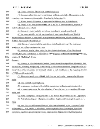 02-21-14 4:03 PM H.B. 160 
183 (c) scenic, scientific, educational, and historical use. 
184 (4) Commercial services may be performed within a protected wilderness area to the 
185 extent necessary to support the activities described in Subsection (3). 
186 (5) Within an area designated as a protected wilderness area by this chapter: 
187 (a) subject to the rules established by DNR, the use of a motor vehicle, aircraft, or 
188 motorboat is authorized where: 
189 (i) the use of a motor vehicle, aircraft, or motorboat is already established; 
190 (ii) the motor vehicle, aircraft, or motorboat is used by the Division of Wildlife 
191 Resources in furtherance of its wildlife management responsibilities, as described in Title 23, 
192 Wildlife Resources Code of Utah; or 
193 (iii) the use of a motor vehicle, aircraft, or motorboat is necessary for emergency 
194 services or law enforcement purposes; and 
195 (b) measures may be taken, under the direction of the director of the Division of 
196 Forestry, Fire, and State Lands, as necessary to †∫ [suppress and maintain] manage ª† fire, 
196a insects, †∫ habitat, ª† and 
197 diseases. 
198 (6) Nothing in this chapter shall prevent, within a designated protected wilderness area, 
199 any activity, including prospecting, if the activity is conducted in a manner compatible with the 
200 preservation of the wilderness environment, subject to such conditions as the executive director 
201 of DNR considers desirable. 
202 (7) The executive director of DNR shall develop and conduct surveys of wilderness 
203 areas: 
204 (a) on a planned, recurring basis; 
205 (b) in a manner consistent with wildlife management and preservation principles; 
206 (c) in order to determine the mineral values, if any, that may be present in wilderness 
207 areas; and 
208 (d) make a completed survey available to the public, the governor, and the Legislature. 
209 (8) Notwithstanding any other provision of this chapter, until midnight December 31, 
210 2034: 
211 (a) state laws pertaining to mining and mineral leasing shall, to the extent applicable 
212 before May 13, 2014, extend to wilderness areas designated under this chapter, subject to 
213 reasonable regulation governing ingress and egress as may be prescribed by the executive 
- 7 - House Committee Amendments 3-4-2014 je/rf 
 