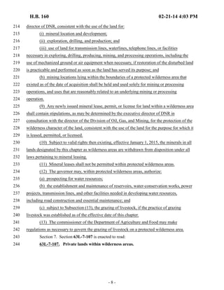 H.B. 160 02-21-14 4:03 PM 
214 director of DNR, consistent with the use of the land for: 
215 (i) mineral location and development; 
216 (ii) exploration, drilling, and production; and 
217 (iii) use of land for transmission lines, waterlines, telephone lines, or facilities 
218 necessary in exploring, drilling, producing, mining, and processing operations, including the 
219 use of mechanized ground or air equipment when necessary, if restoration of the disturbed land 
220 is practicable and performed as soon as the land has served its purpose; and 
221 (b) mining locations lying within the boundaries of a protected wilderness area that 
222 existed as of the date of acquisition shall be held and used solely for mining or processing 
223 operations, and uses that are reasonably related to an underlying mining or processing 
224 operation. 
225 (9) Any newly issued mineral lease, permit, or license for land within a wilderness area 
226 shall contain stipulations, as may be determined by the executive director of DNR in 
227 consultation with the director of the Division of Oil, Gas, and Mining, for the protection of the 
228 wilderness character of the land, consistent with the use of the land for the purpose for which it 
229 is leased, permitted, or licensed. 
230 (10) Subject to valid rights then existing, effective January 1, 2015, the minerals in all 
231 lands designated by this chapter as wilderness areas are withdrawn from disposition under all 
232 laws pertaining to mineral leasing. 
233 (11) Mineral leases shall not be permitted within protected wilderness areas. 
234 (12) The governor may, within protected wilderness areas, authorize: 
235 (a) prospecting for water resources; 
236 (b) the establishment and maintenance of reservoirs, water-conservation works, power 
237 projects, transmission lines, and other facilities needed in developing water resources, 
238 including road construction and essential maintenance; and 
239 (c) subject to Subsection (13), the grazing of livestock, if the practice of grazing 
240 livestock was established as of the effective date of this chapter. 
241 (13) The commissioner of the Department of Agriculture and Food may make 
242 regulations as necessary to govern the grazing of livestock on a protected wilderness area. 
243 Section 7. Section 63L-7-107 is enacted to read: 
244 63L-7-107. Private lands within wilderness areas. 
- 8 - 
 