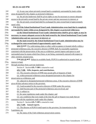 02-21-14 4:03 PM H.B. 160 
245 (1) In any case where privately owned land is completely surrounded by lands within 
246 areas designated by this chapter as protected wilderness: 
247 (a) the private landowner shall be given rights as may be necessary to ensure adequate 
248 access to the privately owned land by the private owner and any successors in interest; or 
249 (b) the privately owned land shall be exchanged for state-owned land of approximately 
250 equal value. 
250a †∫ (2) If the School Institutional Trust Lands Administration owns land that is completely 
250b surrounded by lands within areas designated by this chapter as protected wilderness: 
250c (a) the School Institutional Trust Lands Administration shall be given rights as may be 
250d necessary to ensure adequate access to the land owned by the School Institutional Trust Lands 
250e Administration and any successors in interest; or 
250f (b) the land owned by the School Institutional Trust Lands Administration may be 
250g exchanged for state-owned land of approximately equal value. 
251 [(2)] (3) ª† If a valid mining claim or other valid occupancy is located wholly within a 
252 protected wilderness area, the executive director of DNR shall, by reasonable regulations 
253 consistent with the preservation of the area as wilderness, permit ingress and egress to such 
254 surrounded areas by means which have been, or are being, customarily enjoyed with respect to 
255 other similarly situated areas. 
256 †∫ [(3)] (4) ª† Subject to available funds, PLPCO is authorized to acquire land, or 
256a interest in land, 
257 through purchase from a private landowner. 
258 Section 8. Section 63L-7-108 is enacted to read: 
259 63L-7-108. Gifts, bequests, and contributions. 
260 (1) The executive director of DNR may accept gifts or bequests of land: 
261 (a) within protected wilderness areas designated pursuant to this chapter for 
262 preservation as wilderness; and 
263 (b) adjacent to designated protected wilderness areas, if the executive director of DNR 
264 gives 60 days advance notice to the governor. 
265 (2) Land accepted by the executive director of DNR under this section: 
266 (a) shall become part of the protected wilderness area involved; and 
267 (b) is subject to: 
268 (i) the same regulations made under this chapter; and 
269 (ii) any conditions that were made at the time the gift or bequest was made that are 
270 consistent with the regulations made under this chapter. 
271 Section 9. Section 63L-7-109 is enacted to read: 
272 63L-7-109. Annual reports. 
273 (1) The director of PLPCO shall report to the governor, for transmission to the 
274 Legislature, on: 
275 (a) the status of the Utah wilderness preservation system; 
- 9 - House Floor Amendments 3-7-2014 je/rf 
 