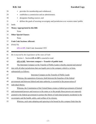 H.B. 164 Enrolled Copy 
28 < provides for membership and withdrawal; 
29 < establishes a commission and an administrator; 
30 < designates funding sources; and 
31 < defines the goals of securing sovereignty and jurisdiction over western states' public 
32 lands. 
33 Money Appropriated in this Bill: 
34 None 
35 Other Special Clauses: 
36 None 
37 Utah Code Sections Affected: 
38 ENACTS: 
39 63L-6-105, Utah Code Annotated 1953 
40 
41 Be it enacted by the Legislature of the state of Utah: 
42 Section 1. Section 63L-6-105 is enacted to read: 
43 63L-6-105. Interstate compact -- Transfer of public land. 
44 The Interstate Compact on the Transfer of Public Lands is hereby enacted and entered 
45 into with all other jurisdictions that can legally join in the compact, which is, in form, 
46 substantially as follows: 
47 Interstate Compact on the Transfer of Public Lands 
48 Whereas, the separation of powers, both between the branches of the federal 
49 government and between federal and state authority, is essential to the preservation of 
50 individual liberty; 
51 Whereas, the Constitution of the United States creates a federal government of limited 
52 and enumerated powers and reserves to the states or to the people those powers not expressly 
53 granted to the federal government to protect the liberty of individual property incidental to the 
54 sovereignty and the health, safety, and welfare of its citizens; 
55 Whereas, each state adopting and agreeing to be bound by this compact finds that the 
- 2 - 
 