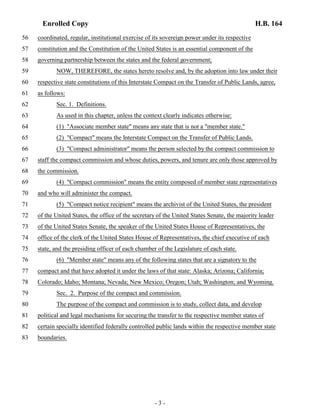 Enrolled Copy H.B. 164 
56 coordinated, regular, institutional exercise of its sovereign power under its respective 
57 constitution and the Constitution of the United States is an essential component of the 
58 governing partnership between the states and the federal government; 
59 NOW, THEREFORE, the states hereto resolve and, by the adoption into law under their 
60 respective state constitutions of this Interstate Compact on the Transfer of Public Lands, agree, 
61 as follows: 
62 Sec. 1. Definitions. 
63 As used in this chapter, unless the context clearly indicates otherwise: 
64 (1) "Associate member state" means any state that is not a "member state." 
65 (2) "Compact" means the Interstate Compact on the Transfer of Public Lands. 
66 (3) "Compact administrator" means the person selected by the compact commission to 
67 staff the compact commission and whose duties, powers, and tenure are only those approved by 
68 the commission. 
69 (4) "Compact commission" means the entity composed of member state representatives 
70 and who will administer the compact. 
71 (5) "Compact notice recipient" means the archivist of the United States, the president 
72 of the United States, the office of the secretary of the United States Senate, the majority leader 
73 of the United States Senate, the speaker of the United States House of Representatives, the 
74 office of the clerk of the United States House of Representatives, the chief executive of each 
75 state, and the presiding officer of each chamber of the Legislature of each state. 
76 (6) "Member state" means any of the following states that are a signatory to the 
77 compact and that have adopted it under the laws of that state: Alaska; Arizona; California; 
78 Colorado; Idaho; Montana; Nevada; New Mexico; Oregon; Utah; Washington; and Wyoming. 
79 Sec. 2. Purpose of the compact and commission. 
80 The purpose of the compact and commission is to study, collect data, and develop 
81 political and legal mechanisms for securing the transfer to the respective member states of 
82 certain specially identified federally controlled public lands within the respective member state 
83 boundaries. 
- 3 - 
 