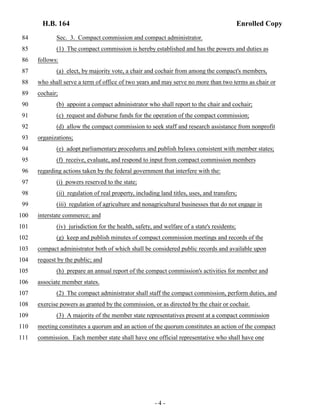 H.B. 164 Enrolled Copy 
84 Sec. 3. Compact commission and compact administrator. 
85 (1) The compact commission is hereby established and has the powers and duties as 
86 follows: 
87 (a) elect, by majority vote, a chair and cochair from among the compact's members, 
88 who shall serve a term of office of two years and may serve no more than two terms as chair or 
89 cochair; 
90 (b) appoint a compact administrator who shall report to the chair and cochair; 
91 (c) request and disburse funds for the operation of the compact commission; 
92 (d) allow the compact commission to seek staff and research assistance from nonprofit 
93 organizations; 
94 (e) adopt parliamentary procedures and publish bylaws consistent with member states; 
95 (f) receive, evaluate, and respond to input from compact commission members 
96 regarding actions taken by the federal government that interfere with the: 
97 (i) powers reserved to the state; 
98 (ii) regulation of real property, including land titles, uses, and transfers; 
99 (iii) regulation of agriculture and nonagricultural businesses that do not engage in 
100 interstate commerce; and 
101 (iv) jurisdiction for the health, safety, and welfare of a state's residents; 
102 (g) keep and publish minutes of compact commission meetings and records of the 
103 compact administrator both of which shall be considered public records and available upon 
104 request by the public; and 
105 (h) prepare an annual report of the compact commission's activities for member and 
106 associate member states. 
107 (2) The compact administrator shall staff the compact commission, perform duties, and 
108 exercise powers as granted by the commission, or as directed by the chair or cochair. 
109 (3) A majority of the member state representatives present at a compact commission 
110 meeting constitutes a quorum and an action of the quorum constitutes an action of the compact 
111 commission. Each member state shall have one official representative who shall have one 
- 4 - 
 