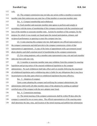 Enrolled Copy H.B. 164 
112 vote. 
113 (4) The compact commission may not take any action within a member or associate 
114 member state that contravenes any state law of that member or associate member state. 
115 Sec. 4. Compact membership and withdrawal. 
116 (1) Each member and associate member state agrees to perform and comply in 
117 accordance with the terms of membership of this compact consistent with the constitution and 
118 laws of the member or associate member state. Actions by members of the compact, for the 
119 purpose for which it was created, are based upon the mutual participation, reliance, and 
120 reciprocal performance in agreeing to enact this compact into law. 
121 (2) A state enacting this compact into law shall appoint one official representative to 
122 the compact commission and shall provide to the compact commission a letter of that 
123 representative's appointment. A copy of the letter of appointment with a government-issued 
124 photo identity card shall constitute proof of membership on the compact commission. 
125 (3) For voting purposes, only a member state representative may vote and each member 
126 state may have only one vote. 
127 (4) A member or associate member state may withdraw from this compact by enacting 
128 legislation and giving notice of the enacted withdrawal legislation to the compact 
129 administrator. No such withdrawal shall take effect until six months following the enactment 
130 of withdrawal legislation and a withdrawing state is liable for any obligations that it may have 
131 incurred prior to the date upon which its withdrawal legislation becomes effective. 
132 Sec. 5. Adoption of compact. 
133 Upon a state adopting the compact and notifying the compact administrator, the 
134 administrator shall notify all other member states of the adoption by sending an updated 
135 certified copy of the compact with the new adoptee state listed. 
136 Sec. 6. Commission meetings. 
137 (1) The initial meeting of the compact commission shall be within 90 days after the 
138 compact is enacted by two or more states. The official representatives of the enacting states 
139 shall determine the date, time, and location of the initial meeting and publish that information 
- 5 - 
 