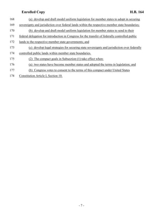 Enrolled Copy H.B. 164 
168 (a) develop and draft model uniform legislation for member states to adopt in securing 
169 sovereignty and jurisdiction over federal lands within the respective member state boundaries; 
170 (b) develop and draft model uniform legislation for member states to send to their 
171 federal delegation for introduction in Congress for the transfer of federally controlled public 
172 lands to the respective member state governments; and 
173 (c) develop legal strategies for securing state sovereignty and jurisdiction over federally 
174 controlled public lands within member state boundaries. 
175 (2) The compact goals in Subsection (1) take effect when: 
176 (a) two states have become member states and adopted the terms in legislation; and 
177 (b) Congress votes to consent to the terms of this compact under United States 
178 Constitution Article I, Section 10. 
- 7 - 
