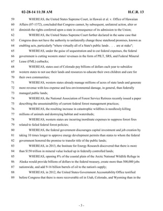 02-28-14 11:38 AM H.C.R. 13 
59 WHEREAS, the United States Supreme Court, in Hawaii et al. v. Office of Hawaiian 
60 Affairs (07-1372), concluded that Congress cannot, by subsequent, unilateral action, alter or 
61 diminish the rights conferred upon a state in consequence of its admission to the Union; 
62 WHEREAS, the United States Supreme Court further declared in the same case that 
63 Congress does not have the authority to unilaterally change these statehood promises, known as 
64 enabling acts, particularly "where virtually all of a State's public lands . . . are at stake"; 
65 WHEREAS, under the guise of sequestration and to cut federal expenses, the federal 
66 government is cutting western states' revenues in the form of PILT, SRS, and Federal Mineral 
67 Lease (FML) cutbacks; 
68 WHEREAS, states east of Colorado pay billions of dollars each year to subsidize 
69 western states to not use their lands and resources to educate their own children and care for 
70 their own communities; 
71 WHEREAS, western states already manage millions of acres of state lands and generate 
72 more revenue with less expense and less environmental damage, in general, than federally 
73 managed public lands; 
74 WHEREAS, the National Association of Forest Service Retirees recently issued a paper 
75 describing the unsustainability of current federal forest management practices; 
76 WHEREAS, the resulting increase in catastrophic wildfires is needlessly killing 
77 millions of animals and destroying habitat and watersheds; 
78 WHEREAS, western states are incurring inordinate expenses to suppress forest fires 
79 related to failed federal forest policies; 
80 WHEREAS, the federal government discourages capital investment and job creation by 
81 taking 10 times longer to approve energy development permits than states to whom the federal 
82 government honored the promise to transfer title of the public lands; 
83 WHEREAS, in 2013, the Institute for Energy Research discovered that there is more 
84 than $150 trillion in mineral value locked up in federally controlled lands; 
85 WHEREAS, opening 8% of the coastal plain of the Arctic National Wildlife Refuge in 
86 Alaska would provide billions of dollars to the federal treasury, create more than 500,000 jobs 
87 nationwide, and add 9-16 billion barrels of oil to the nation's supply; 
88 WHEREAS, in 2012, the United States Government Accountability Office testified 
89 before Congress that there is more recoverable oil in Utah, Colorado, and Wyoming than in the 
- 3 - 
 