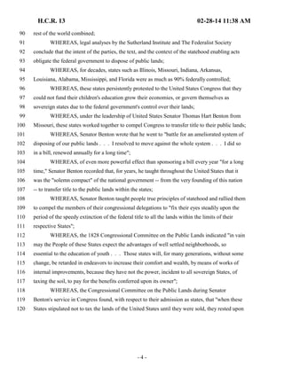 H.C.R. 13 02-28-14 11:38 AM 
90 rest of the world combined; 
91 WHEREAS, legal analyses by the Sutherland Institute and The Federalist Society 
92 conclude that the intent of the parties, the text, and the context of the statehood enabling acts 
93 obligate the federal government to dispose of public lands; 
94 WHEREAS, for decades, states such as Illinois, Missouri, Indiana, Arkansas, 
95 Louisiana, Alabama, Mississippi, and Florida were as much as 90% federally controlled; 
96 WHEREAS, these states persistently protested to the United States Congress that they 
97 could not fund their children's education grow their economies, or govern themselves as 
98 sovereign states due to the federal government's control over their lands; 
99 WHEREAS, under the leadership of United States Senator Thomas Hart Benton from 
100 Missouri, these states worked together to compel Congress to transfer title to their public lands; 
101 WHEREAS, Senator Benton wrote that he went to "battle for an ameliorated system of 
102 disposing of our public lands . . . I resolved to move against the whole system . . . I did so 
103 in a bill, renewed annually for a long time"; 
104 WHEREAS, of even more powerful effect than sponsoring a bill every year "for a long 
105 time," Senator Benton recorded that, for years, he taught throughout the United States that it 
106 was the "solemn compact" of the national government -- from the very founding of this nation 
107 -- to transfer title to the public lands within the states; 
108 WHEREAS, Senator Benton taught people true principles of statehood and rallied them 
109 to compel the members of their congressional delegations to "fix their eyes steadily upon the 
110 period of the speedy extinction of the federal title to all the lands within the limits of their 
111 respective States"; 
112 WHEREAS, the 1828 Congressional Committee on the Public Lands indicated "in vain 
113 may the People of these States expect the advantages of well settled neighborhoods, so 
114 essential to the education of youth . . . Those states will, for many generations, without some 
115 change, be retarded in endeavors to increase their comfort and wealth, by means of works of 
116 internal improvements, because they have not the power, incident to all sovereign States, of 
117 taxing the soil, to pay for the benefits conferred upon its owner"; 
118 WHEREAS, the Congressional Committee on the Public Lands during Senator 
119 Benton's service in Congress found, with respect to their admission as states, that "when these 
120 States stipulated not to tax the lands of the United States until they were sold, they rested upon 
- 4 - 
 