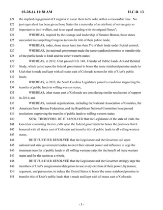 02-28-14 11:38 AM H.C.R. 13 
121 the implied engagement of Congress to cause them to be sold, within a reasonable time. No 
122 just equivalent has been given those States for a surrender of an attribute of sovereignty so 
123 important to their welfare, and to an equal standing with the original States"; 
124 WHEREAS, inspired by the courage and leadership of Senator Benton, those states 
125 succeeded in compelling Congress to transfer title of their public lands; 
126 WHEREAS, today, those states have less than 5% of their lands under federal control; 
127 WHEREAS, the national government made the same statehood promise to transfer title 
128 of the public lands to Utah and the other western states; 
129 WHEREAS, in 2012, Utah passed H.B. 148, Transfer of Public Lands Act and Related 
130 Study, which called upon the federal government to honor the same statehood promise made to 
131 Utah that it made and kept with all states east of Colorado to transfer title of Utah's public 
132 lands; 
133 WHEREAS, in 2013, the South Carolina Legislature passed a resolution supporting the 
134 transfer of public lands to willing western states; 
135 WHEREAS, other states east of Colorado are considering similar resolutions of support 
136 in 2014; and 
137 WHEREAS, national organizations, including the National Association of Counties, the 
138 American Farm Bureau Federation, and the Republican National Committee have passed 
139 resolutions supporting the transfer of public lands to willing western states: 
140 NOW, THEREFORE, BE IT RESOLVED that the Legislature of the state of Utah, the 
141 Governor concurring therein, calls upon the federal government to honor the promises that it 
142 honored with all states east of Colorado and transfer title of public lands to all willing western 
143 states. 
144 BE IT FURTHER RESOLVED that the Legislature and the Governor call upon 
145 national and state government leaders to exert their utmost power and influence to urge the 
146 imminent transfer of public lands to all willing western states for the benefit of these western 
147 states and for the nation as a whole. 
148 BE IT FURTHER RESOLVED that the Legislature and the Governor strongly urge the 
149 members of Utah's congressional delegation to use every exertion of their power, by reason, 
150 argument, and persuasion, to induce the United States to honor the same statehood promise to 
151 transfer title of Utah's public lands that it made and kept with all states east of Colorado. 
- 5 - 
 