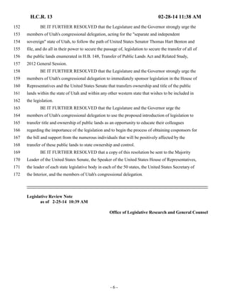 H.C.R. 13 02-28-14 11:38 AM 
152 BE IT FURTHER RESOLVED that the Legislature and the Governor strongly urge the 
153 members of Utah's congressional delegation, acting for the "separate and independent 
154 sovereign" state of Utah, to follow the path of United States Senator Thomas Hart Benton and 
155 file, and do all in their power to secure the passage of, legislation to secure the transfer of all of 
156 the public lands enumerated in H.B. 148, Transfer of Public Lands Act and Related Study, 
157 2012 General Session. 
158 BE IT FURTHER RESOLVED that the Legislature and the Governor strongly urge the 
159 members of Utah's congressional delegation to immediately sponsor legislation in the House of 
160 Representatives and the United States Senate that transfers ownership and title of the public 
161 lands within the state of Utah and within any other western state that wishes to be included in 
162 the legislation. 
163 BE IT FURTHER RESOLVED that the Legislature and the Governor urge the 
164 members of Utah's congressional delegation to use the proposed introduction of legislation to 
165 transfer title and ownership of public lands as an opportunity to educate their colleagues 
166 regarding the importance of the legislation and to begin the process of obtaining cosponsors for 
167 the bill and support from the numerous individuals that will be positively affected by the 
168 transfer of these public lands to state ownership and control. 
169 BE IT FURTHER RESOLVED that a copy of this resolution be sent to the Majority 
170 Leader of the United States Senate, the Speaker of the United States House of Representatives, 
171 the leader of each state legislative body in each of the 50 states, the United States Secretary of 
172 the Interior, and the members of Utah's congressional delegation. 
- 6 - 
Legislative Review Note 
as of 2-25-14 10:39 AM 
Office of Legislative Research and General Counsel 
