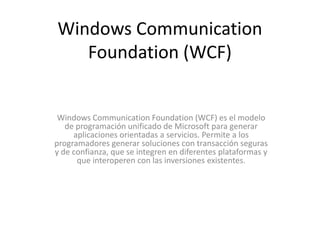 Windows CommunicationFoundation (WCF)Windows CommunicationFoundation (WCF) es el modelo de programación unificado de Microsoft para generar aplicaciones orientadas a servicios. Permite a los programadores generar soluciones con transacción seguras y de confianza, que se integren en diferentes plataformas y que interoperen con las inversiones existentes.